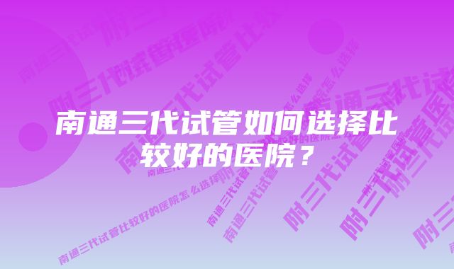 南通三代试管如何选择比较好的医院？