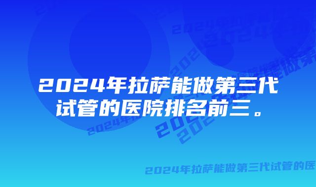 2024年拉萨能做第三代试管的医院排名前三。