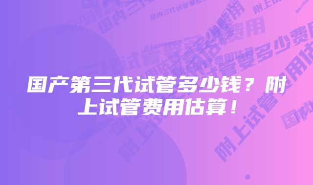 国产第三代试管多少钱？附上试管费用估算！