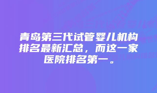 青岛第三代试管婴儿机构排名最新汇总，而这一家医院排名第一。