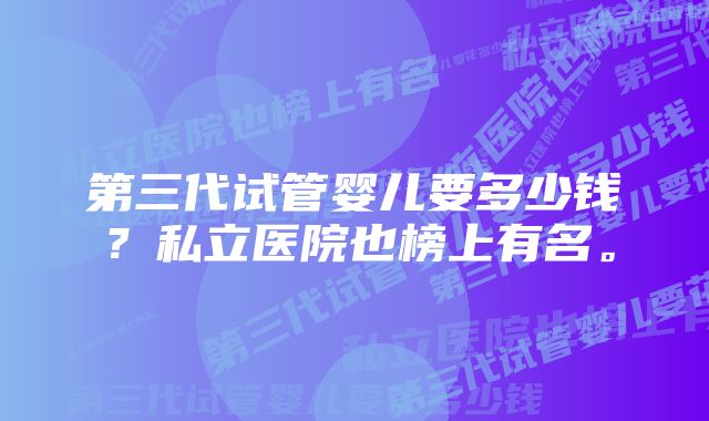 第三代试管婴儿要多少钱？私立医院也榜上有名。