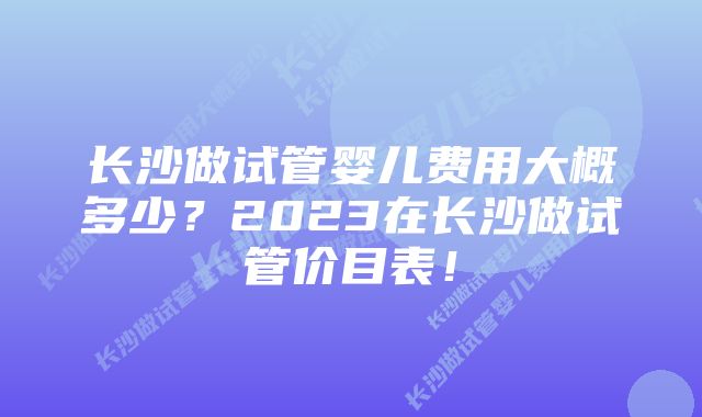 长沙做试管婴儿费用大概多少？2023在长沙做试管价目表！