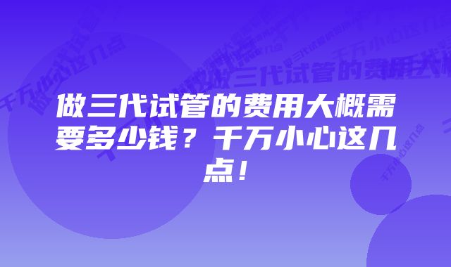 做三代试管的费用大概需要多少钱？千万小心这几点！