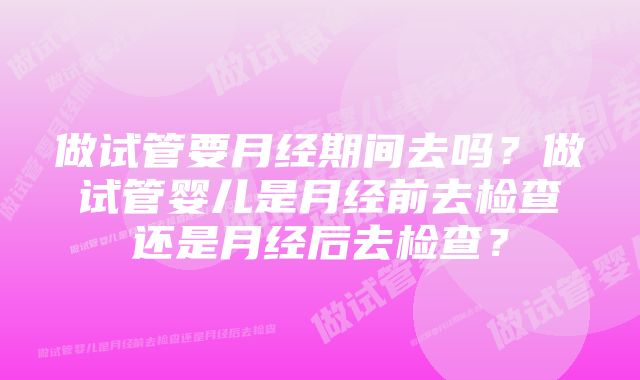 做试管要月经期间去吗？做试管婴儿是月经前去检查还是月经后去检查？