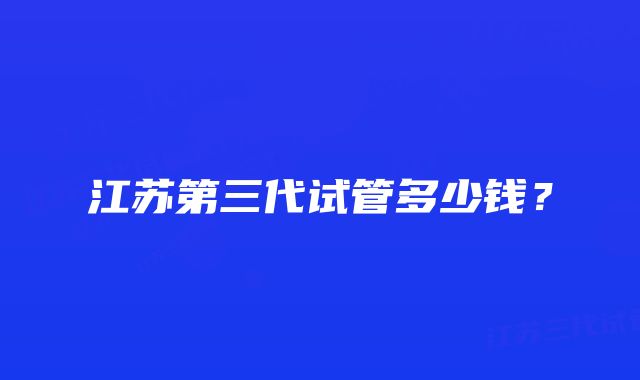 江苏第三代试管多少钱？