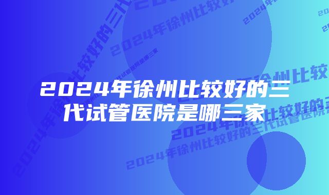 2024年徐州比较好的三代试管医院是哪三家