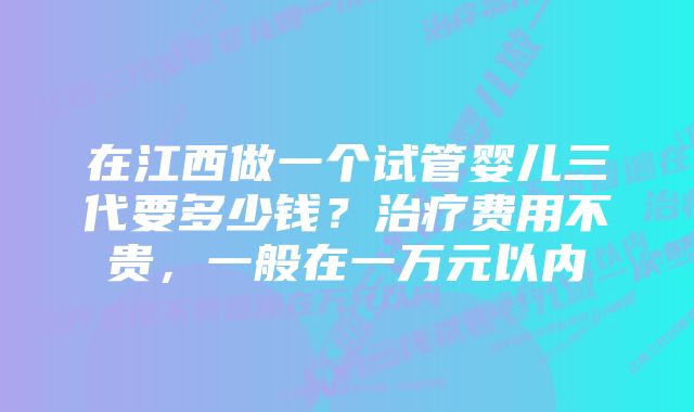 在江西做一个试管婴儿三代要多少钱？治疗费用不贵，一般在一万元以内