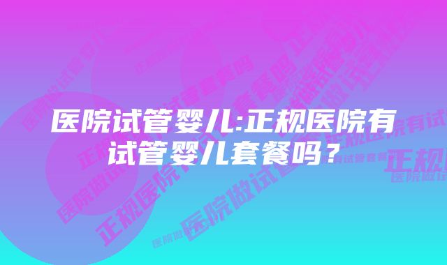 医院试管婴儿:正规医院有试管婴儿套餐吗？