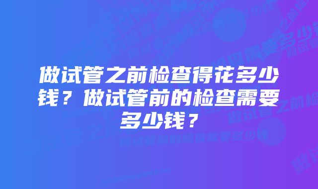 做试管之前检查得花多少钱？做试管前的检查需要多少钱？