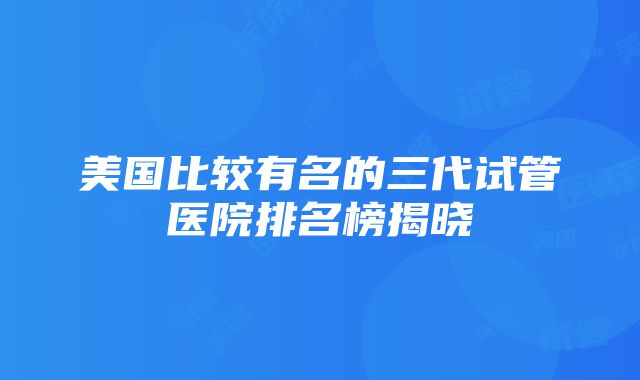 美国比较有名的三代试管医院排名榜揭晓