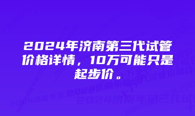 2024年济南第三代试管价格详情，10万可能只是起步价。