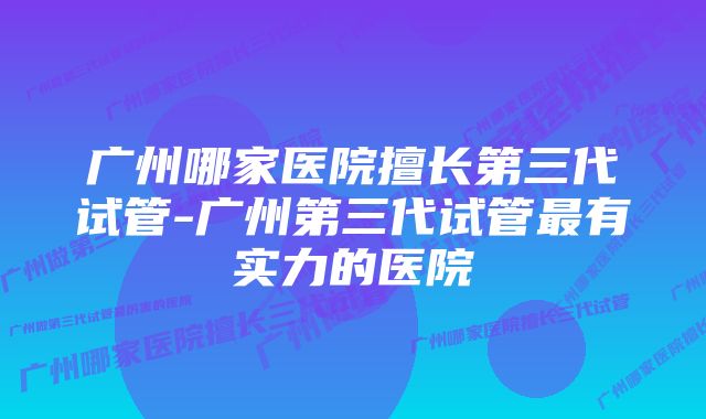 广州哪家医院擅长第三代试管-广州第三代试管最有实力的医院