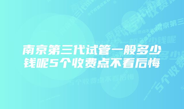 南京第三代试管一般多少钱呢5个收费点不看后悔