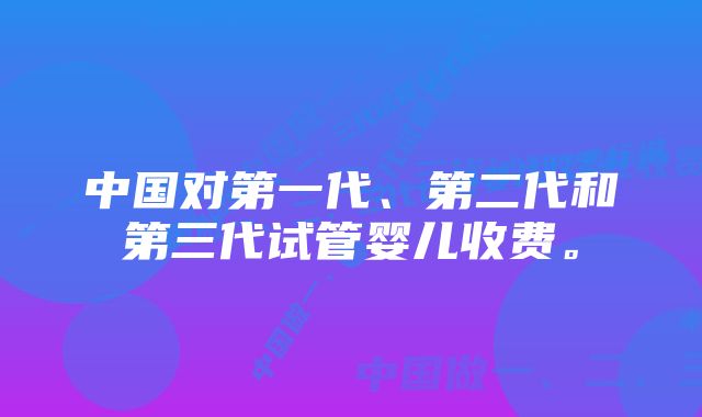 中国对第一代、第二代和第三代试管婴儿收费。