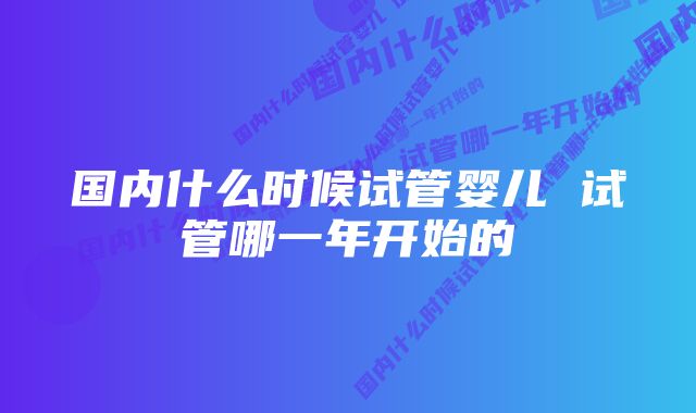 国内什么时候试管婴儿 试管哪一年开始的