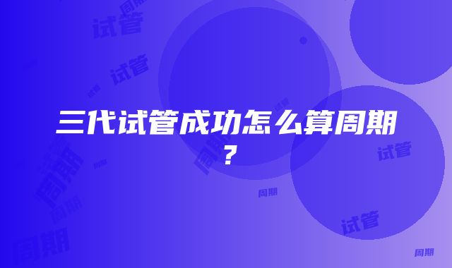 三代试管成功怎么算周期？