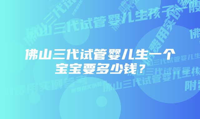 佛山三代试管婴儿生一个宝宝要多少钱？