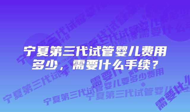 宁夏第三代试管婴儿费用多少，需要什么手续？