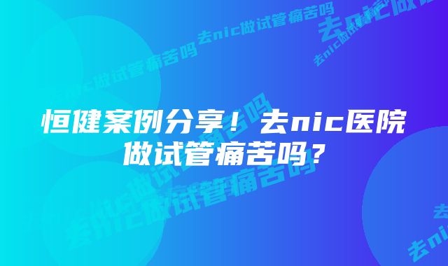 恒健案例分享！去nic医院做试管痛苦吗？