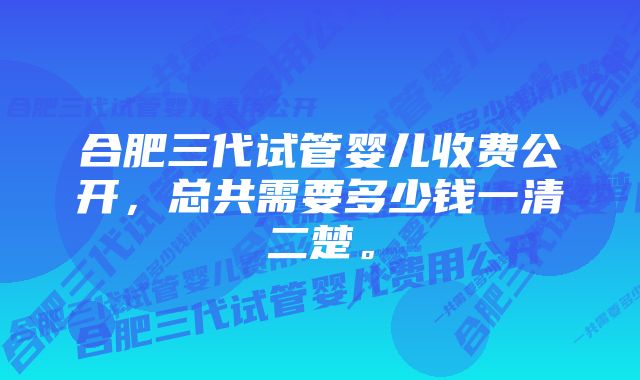 合肥三代试管婴儿收费公开，总共需要多少钱一清二楚。