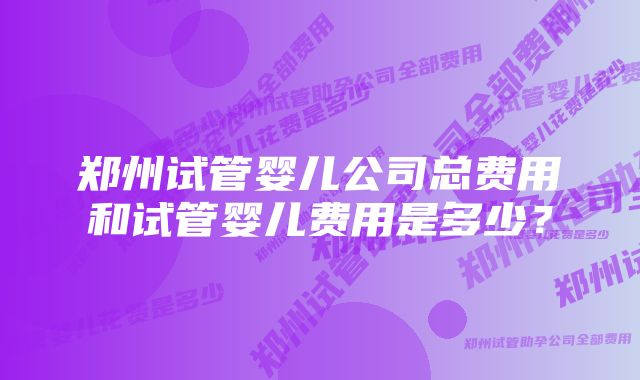 郑州试管婴儿公司总费用和试管婴儿费用是多少？