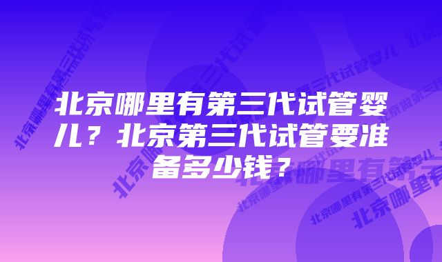 北京哪里有第三代试管婴儿？北京第三代试管要准备多少钱？