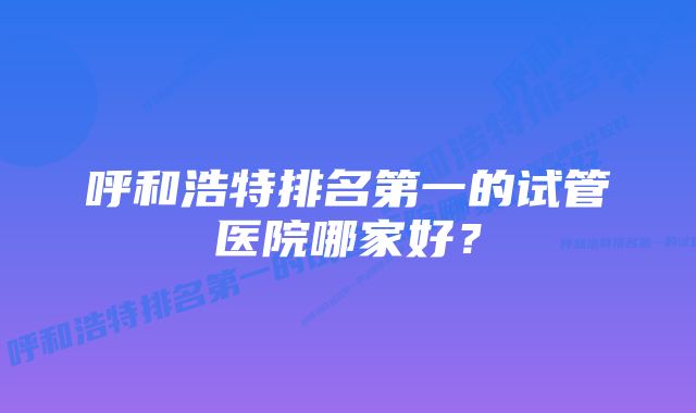 呼和浩特排名第一的试管医院哪家好？