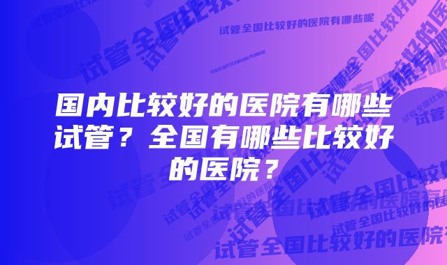 国内比较好的医院有哪些试管？全国有哪些比较好的医院？