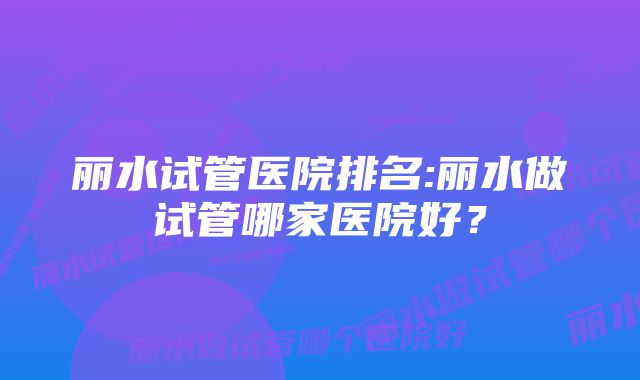 丽水试管医院排名:丽水做试管哪家医院好？