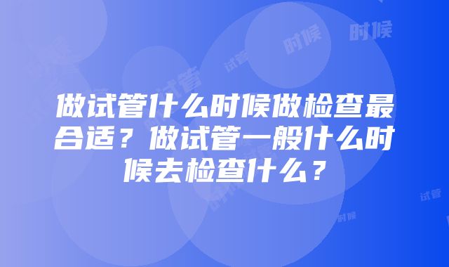 做试管什么时候做检查最合适？做试管一般什么时候去检查什么？