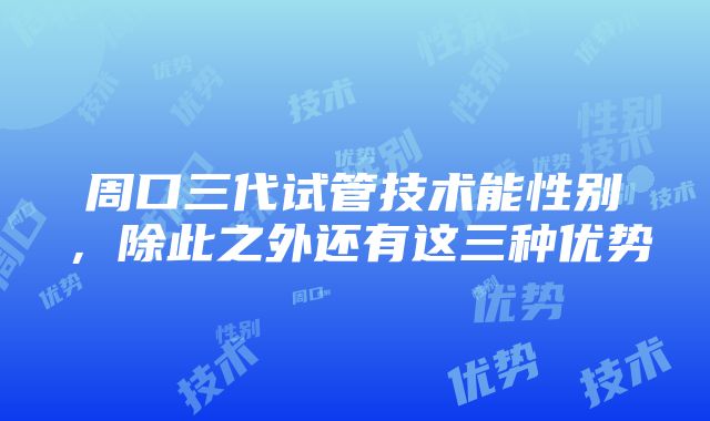 周口三代试管技术能性别，除此之外还有这三种优势