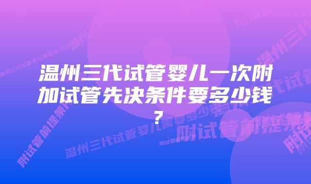 温州三代试管婴儿一次附加试管先决条件要多少钱？