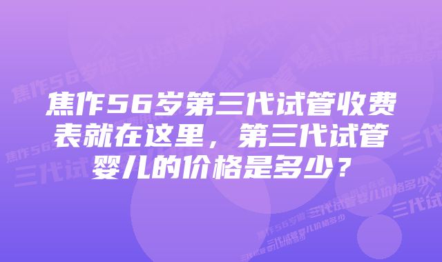 焦作56岁第三代试管收费表就在这里，第三代试管婴儿的价格是多少？