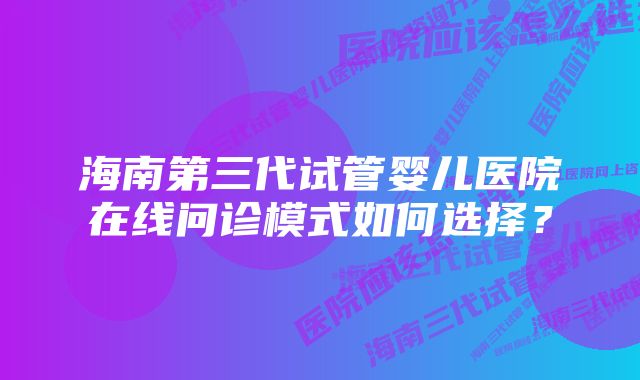 海南第三代试管婴儿医院在线问诊模式如何选择？