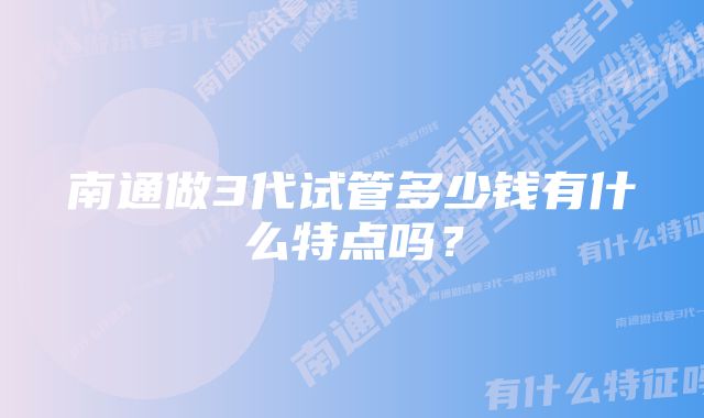 南通做3代试管多少钱有什么特点吗？