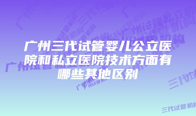 广州三代试管婴儿公立医院和私立医院技术方面有哪些其他区别