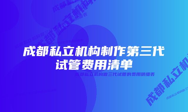 成都私立机构制作第三代试管费用清单