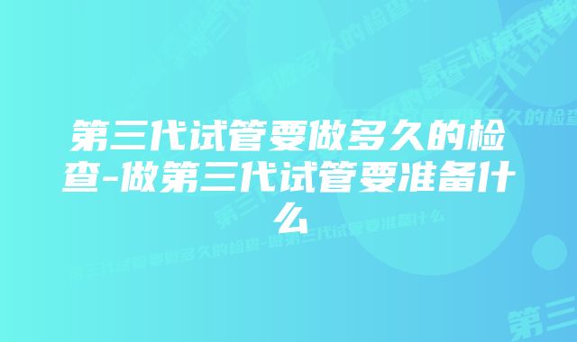 第三代试管要做多久的检查-做第三代试管要准备什么