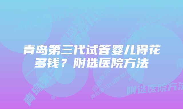 青岛第三代试管婴儿得花多钱？附选医院方法