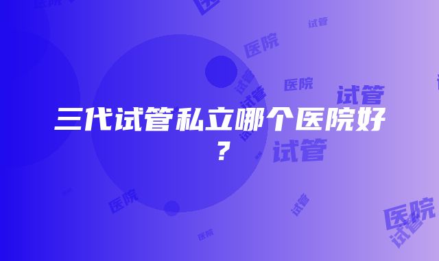 三代试管私立哪个医院好？