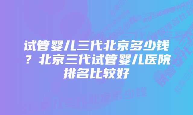 试管婴儿三代北京多少钱？北京三代试管婴儿医院排名比较好