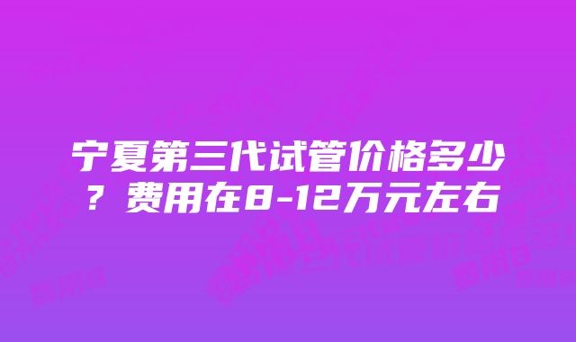 宁夏第三代试管价格多少？费用在8-12万元左右