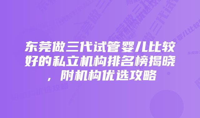 东莞做三代试管婴儿比较好的私立机构排名榜揭晓，附机构优选攻略