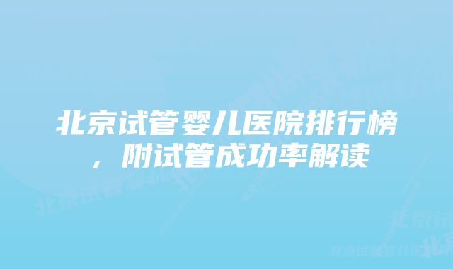 北京试管婴儿医院排行榜，附试管成功率解读