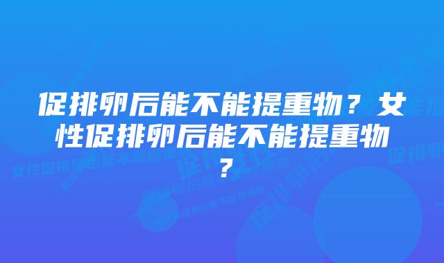 促排卵后能不能提重物？女性促排卵后能不能提重物？