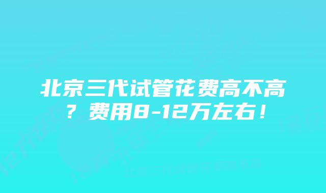 北京三代试管花费高不高？费用8-12万左右！