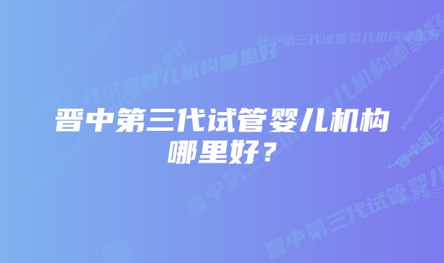 晋中第三代试管婴儿机构哪里好？