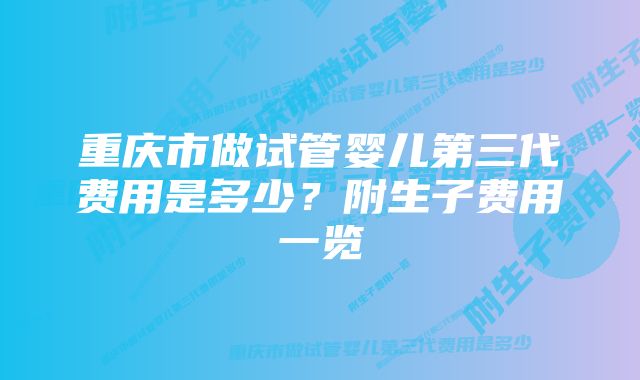 重庆市做试管婴儿第三代费用是多少？附生子费用一览