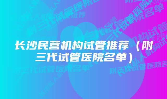 长沙民营机构试管推荐（附三代试管医院名单）