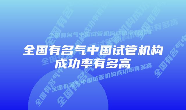 全国有名气中国试管机构成功率有多高